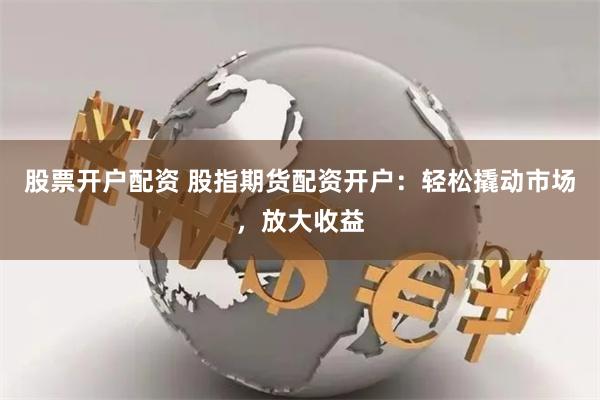 股票开户配资 股指期货配资开户：轻松撬动市场，放大收益