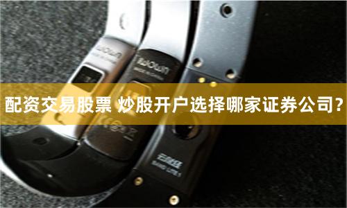 配资交易股票 炒股开户选择哪家证券公司？