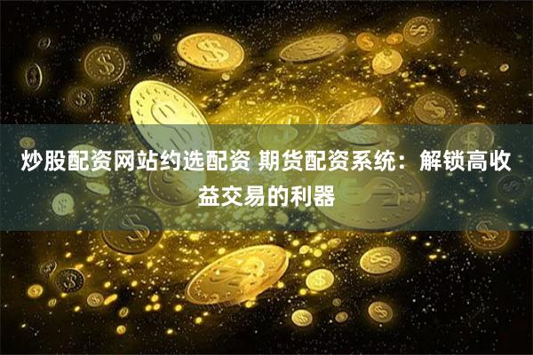 炒股配资网站约选配资 期货配资系统：解锁高收益交易的利器