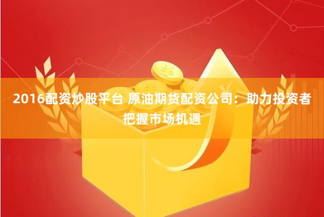2016配资炒股平台 原油期货配资公司：助力投资者把握市场机遇