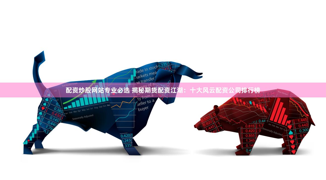 配资炒股网站专业必选 揭秘期货配资江湖：十大风云配资公司排行榜