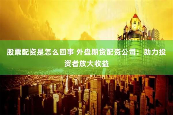 股票配资是怎么回事 外盘期货配资公司：助力投资者放大收益