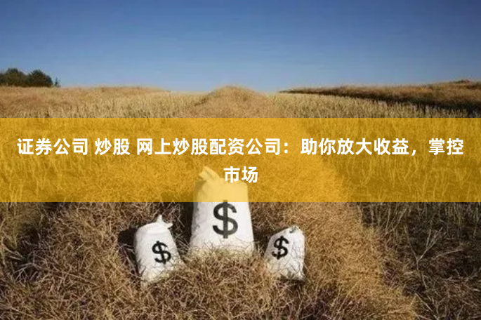 证券公司 炒股 网上炒股配资公司：助你放大收益，掌控市场