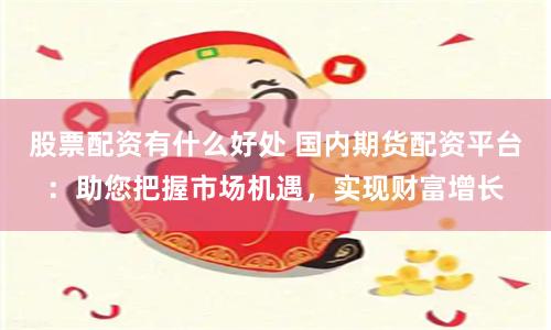 股票配资有什么好处 国内期货配资平台：助您把握市场机遇，实现财富增长
