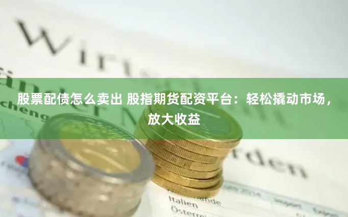 股票配债怎么卖出 股指期货配资平台：轻松撬动市场，放大收益