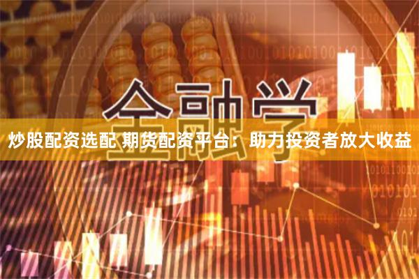 炒股配资选配 期货配资平台：助力投资者放大收益