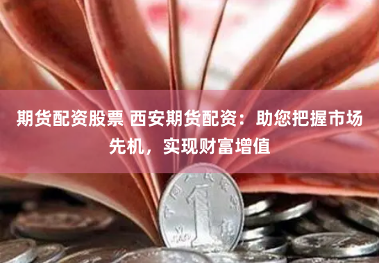 期货配资股票 西安期货配资：助您把握市场先机，实现财富增值