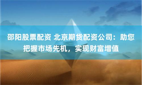 邵阳股票配资 北京期货配资公司：助您把握市场先机，实现财富增值