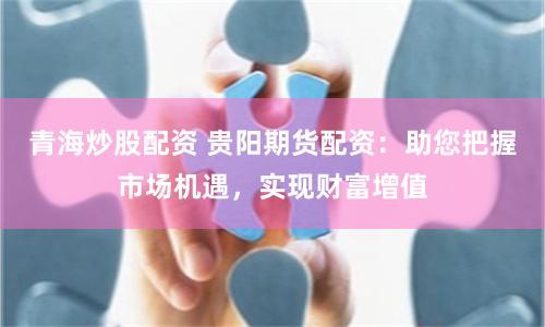 青海炒股配资 贵阳期货配资：助您把握市场机遇，实现财富增值