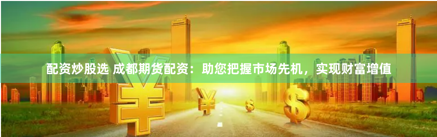 配资炒股选 成都期货配资：助您把握市场先机，实现财富增值
