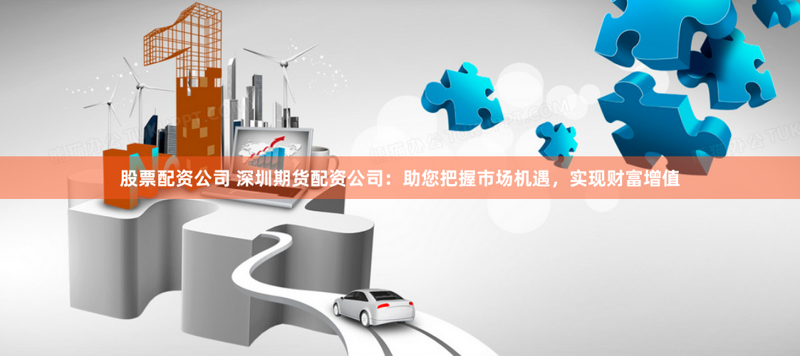 股票配资公司 深圳期货配资公司：助您把握市场机遇，实现财富增值