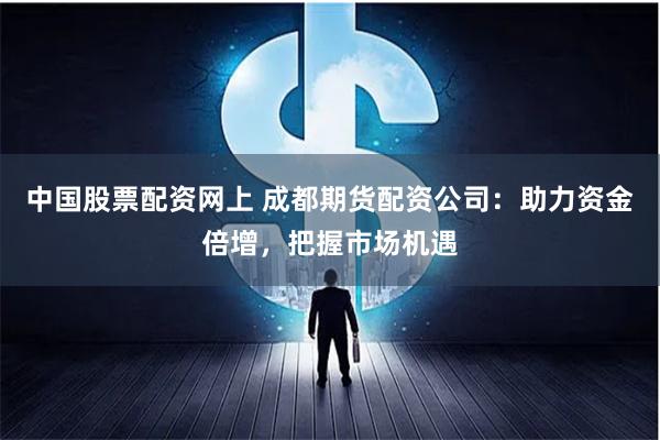 中国股票配资网上 成都期货配资公司：助力资金倍增，把握市场机遇