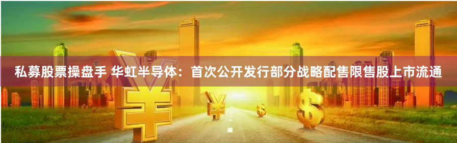 私募股票操盘手 华虹半导体：首次公开发行部分战略配售限售股上市流通