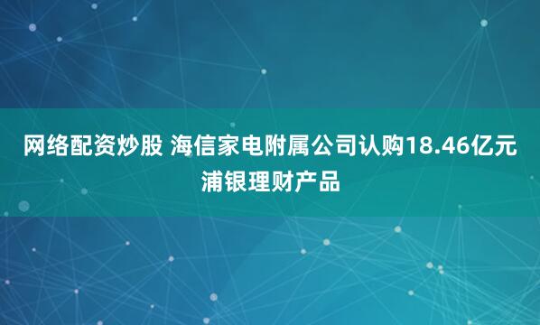 网络配资炒股 海信家电附属公司认购18.46亿元浦银理财产品