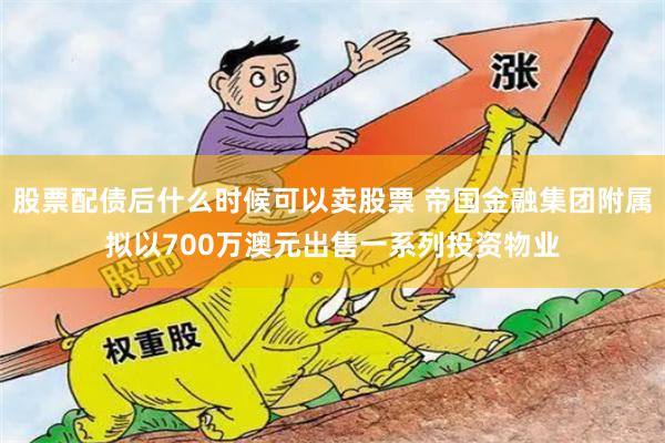 股票配债后什么时候可以卖股票 帝国金融集团附属拟以700万澳元出售一系列投资物业