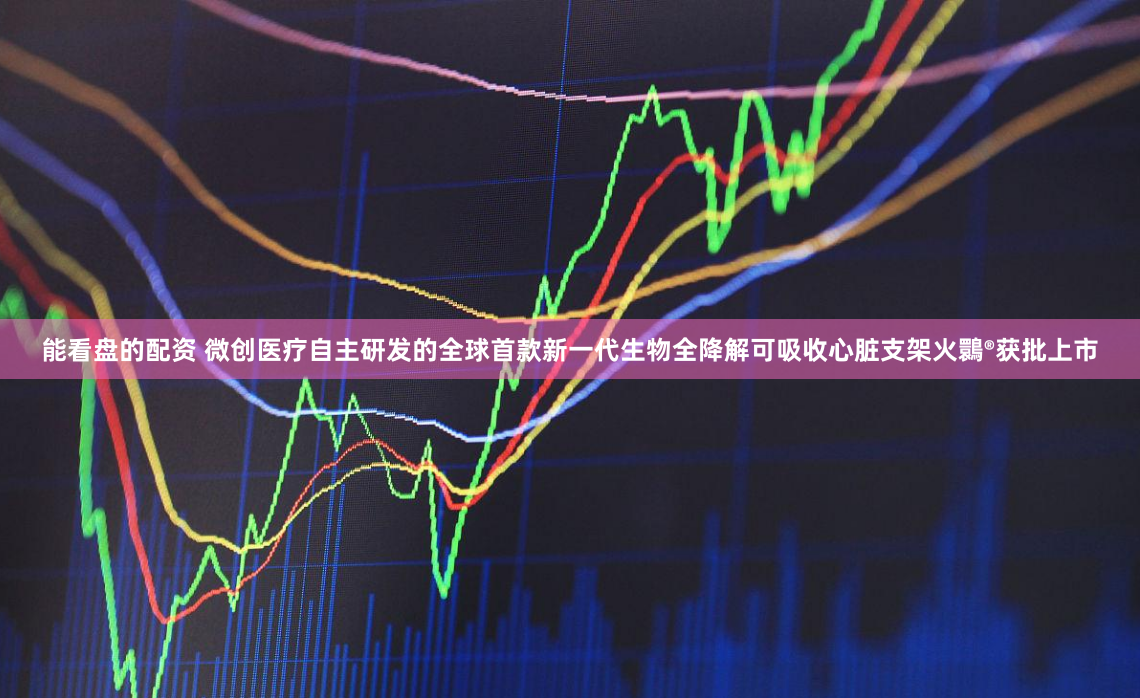 能看盘的配资 微创医疗自主研发的全球首款新一代生物全降解可吸收心脏支架火䴉®获批上市