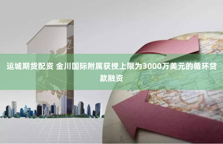 运城期货配资 金川国际附属获授上限为3000万美元的循环贷款融资