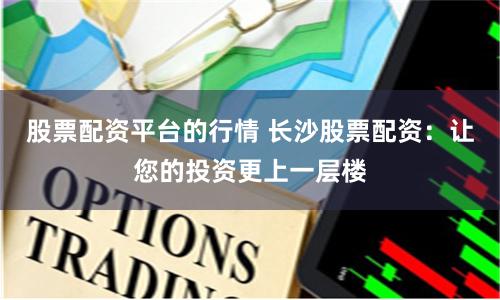 股票配资平台的行情 长沙股票配资：让您的投资更上一层楼