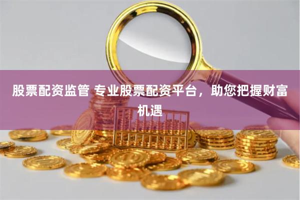 股票配资监管 专业股票配资平台，助您把握财富机遇