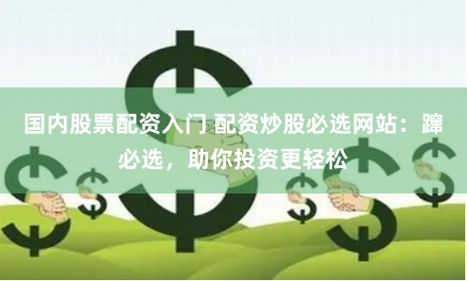 国内股票配资入门 配资炒股必选网站：蹿必选，助你投资更轻松