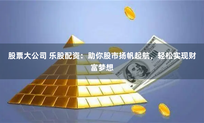 股票大公司 乐股配资：助你股市扬帆起航，轻松实现财富梦想