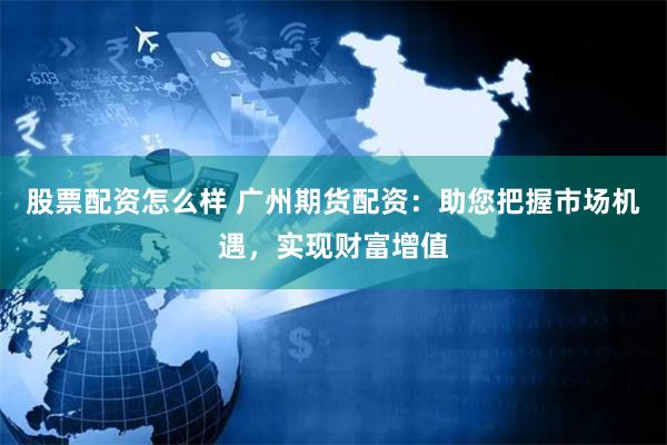股票配资怎么样 广州期货配资：助您把握市场机遇，实现财富增值