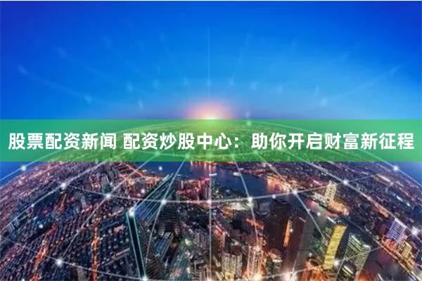 股票配资新闻 配资炒股中心：助你开启财富新征程