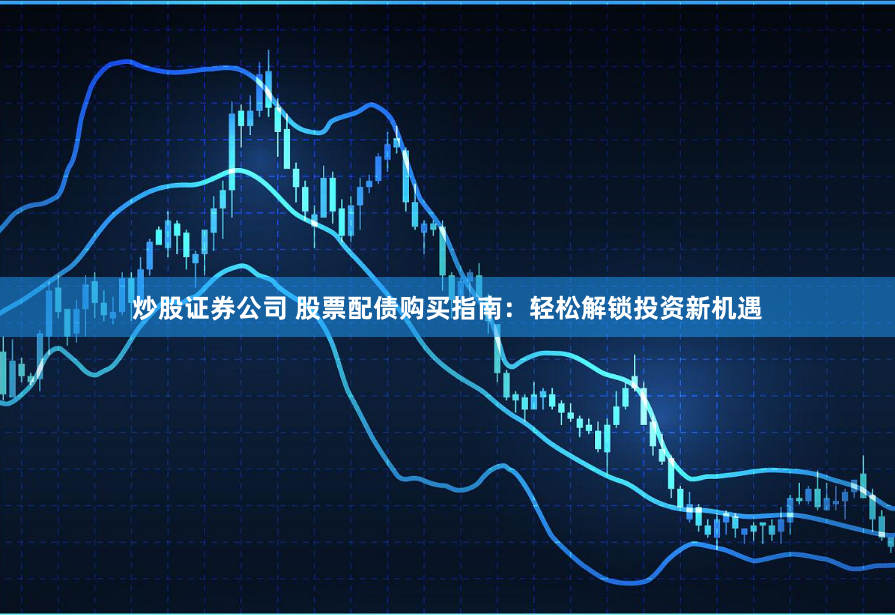 炒股证券公司 股票配债购买指南：轻松解锁投资新机遇