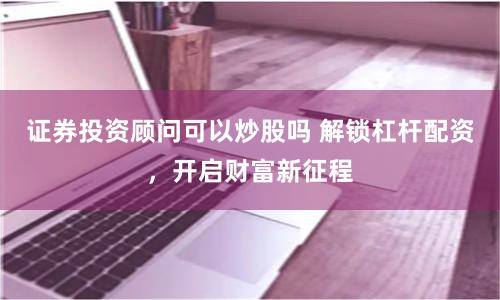 证券投资顾问可以炒股吗 解锁杠杆配资，开启财富新征程