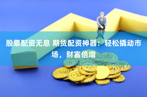股票配资无息 期货配资神器：轻松撬动市场，财富倍增