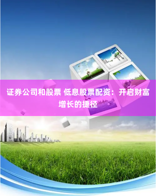 证券公司和股票 低息股票配资：开启财富增长的捷径