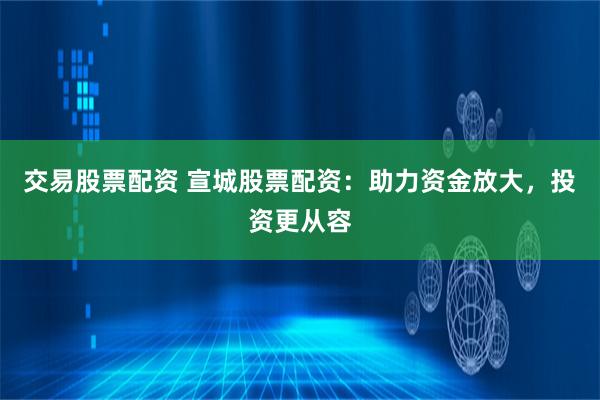 交易股票配资 宣城股票配资:助力资金放大,投资更从容
