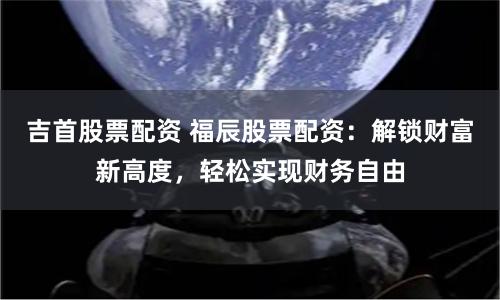 吉首股票配资 福辰股票配资：解锁财富新高度，轻松实现财务自由